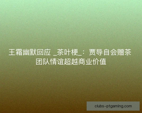 王霜幽默回应 _茶叶梗_：贾导自会赠茶 团队情谊超越商业价值
