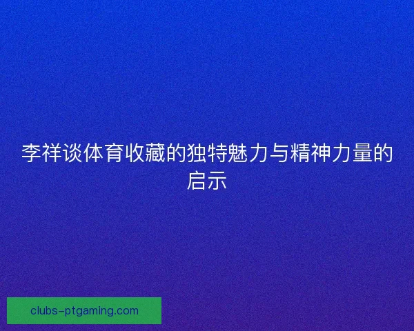 李祥谈体育收藏的独特魅力与精神力量的启示