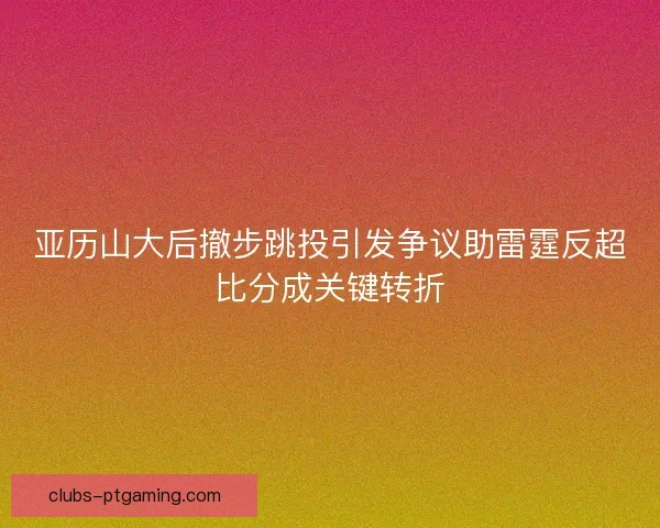 亚历山大后撤步跳投引发争议助雷霆反超比分成关键转折